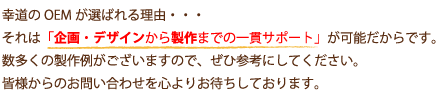 幸道のOEMが選ばれる理由・・・それは「企画・デザインから製作までの一貫サポート」が可能だからです。数多くの製作例がございますので、ぜひ参考にしてください。皆様からのお問い合わせを心よりお待ちしております。